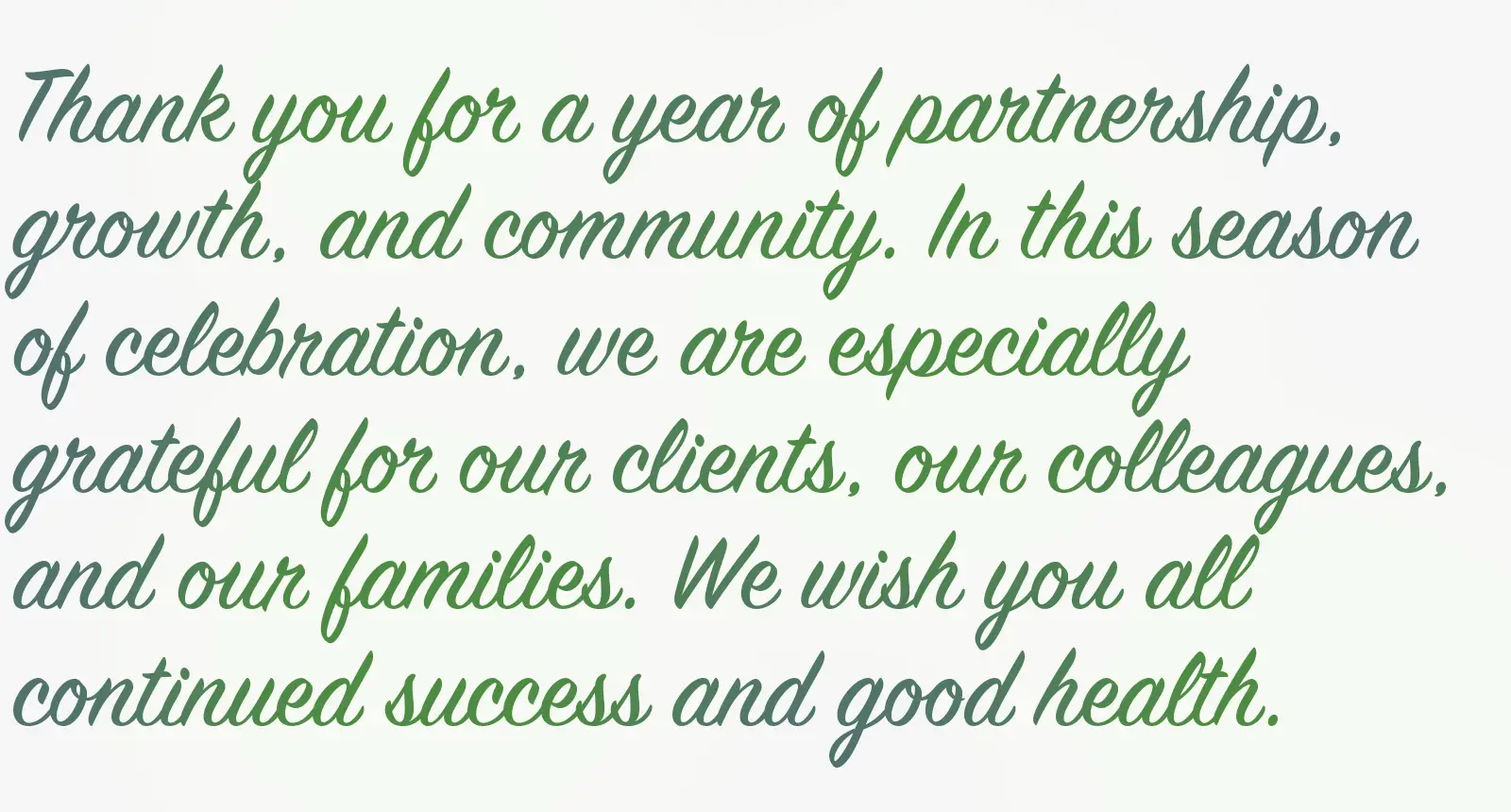 Thank you for a year of partnership, growth, and community. In this season of celebration, we are especially grateful for our clients, our colleagues, and our families. We wish you all continued success and good health.